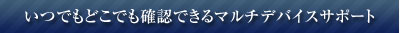 いつでもどこでも確認できるマルチデバイスサポート 